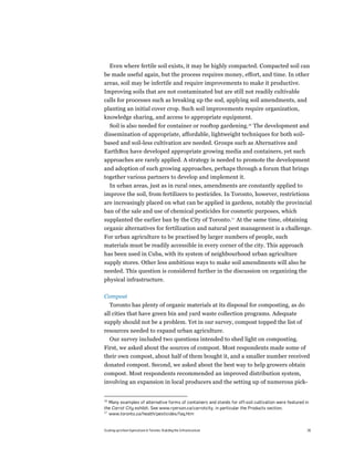 Even where fertile soil exists, it may be highly compacted. Compacted soil can
be made useful again, but the process requires money, effort, and time. In other
areas, soil may be infertile and require improvements to make it productive.
Improving soils that are not contaminated but are still not readily cultivable
calls for processes such as breaking up the sod, applying soil amendments, and
planting an initial cover crop. Such soil improvements require organization,
knowledge sharing, and access to appropriate equipment.
  Soil is also needed for container or rooftop gardening.16 The development and
dissemination of appropriate, affordable, lightweight techniques for both soil-
based and soil-less cultivation are needed. Groups such as Alternatives and
EarthBox have developed appropriate growing media and containers, yet such
approaches are rarely applied. A strategy is needed to promote the development
and adoption of such growing approaches, perhaps through a forum that brings
together various partners to develop and implement it.
  In urban areas, just as in rural ones, amendments are constantly applied to
improve the soil, from fertilizers to pesticides. In Toronto, however, restrictions
are increasingly placed on what can be applied in gardens, notably the provincial
ban of the sale and use of chemical pesticides for cosmetic purposes, which
supplanted the earlier ban by the City of Toronto.17 At the same time, obtaining
organic alternatives for fertilization and natural pest management is a challenge.
For urban agriculture to be practised by larger numbers of people, such
materials must be readily accessible in every corner of the city. This approach
has been used in Cuba, with its system of neighbourhood urban agriculture
supply stores. Other less ambitious ways to make soil amendments will also be
needed. This question is considered further in the discussion on organizing the
physical infrastructure.

Compost
     Toronto has plenty of organic materials at its disposal for composting, as do
all cities that have green bin and yard waste collection programs. Adequate
supply should not be a problem. Yet in our survey, compost topped the list of
resources needed to expand urban agriculture.
  Our survey included two questions intended to shed light on composting.
First, we asked about the sources of compost. Most respondents made some of
their own compost, about half of them bought it, and a smaller number received
donated compost. Second, we asked about the best way to help growers obtain
compost. Most respondents recommended an improved distribution system,
involving an expansion in local producers and the setting up of numerous pick-


16
   Many examples of alternative forms of containers and stands for off-soil cultivation were featured in
the Carrot City exhibit. See www.ryerson.ca/carrotcity, in particular the Products section.
17
   www.toronto.ca/health/pesticides/faq.htm


Scaling up Urban Agriculture in Toronto: Building the Infrastructure                                   26
 