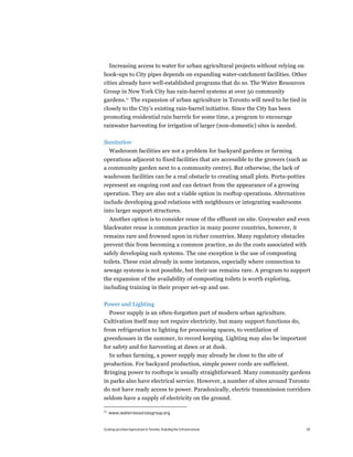 Increasing access to water for urban agricultural projects without relying on
hook-ups to City pipes depends on expanding water-catchment facilities. Other
cities already have well-established programs that do so. The Water Resources
Group in New York City has rain-barrel systems at over 50 community
gardens.21 The expansion of urban agriculture in Toronto will need to be tied in
closely to the City’s existing rain-barrel initiative. Since the City has been
promoting residential rain barrels for some time, a program to encourage
rainwater harvesting for irrigation of larger (non-domestic) sites is needed.

Sanitation
     Washroom facilities are not a problem for backyard gardens or farming
operations adjacent to fixed facilities that are accessible to the growers (such as
a community garden next to a community centre). But otherwise, the lack of
washroom facilities can be a real obstacle to creating small plots. Porta-potties
represent an ongoing cost and can detract from the appearance of a growing
operation. They are also not a viable option in rooftop operations. Alternatives
include developing good relations with neighbours or integrating washrooms
into larger support structures.
  Another option is to consider reuse of the effluent on site. Greywater and even
blackwater reuse is common practice in many poorer countries, however, it
remains rare and frowned upon in richer countries. Many regulatory obstacles
prevent this from becoming a common practice, as do the costs associated with
safely developing such systems. The one exception is the use of composting
toilets. These exist already in some instances, especially where connection to
sewage systems is not possible, but their use remains rare. A program to support
the expansion of the availability of composting toilets is worth exploring,
including training in their proper set-up and use.

Power and Lighting
 Power supply is an often-forgotten part of modern urban agriculture.
Cultivation itself may not require electricity, but many support functions do,
from refrigeration to lighting for processing spaces, to ventilation of
greenhouses in the summer, to record keeping. Lighting may also be important
for safety and for harvesting at dawn or at dusk.
  In urban farming, a power supply may already be close to the site of
production. For backyard production, simple power cords are sufficient.
Bringing power to rooftops is usually straightforward. Many community gardens
in parks also have electrical service. However, a number of sites around Toronto
do not have ready access to power. Paradoxically, electric transmission corridors
seldom have a supply of electricity on the ground.

21
     www.waterresourcesgroup.org


Scaling up Urban Agriculture in Toronto: Building the Infrastructure                 29
 