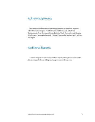 Acknowledgements


  We owe considerable thanks to some people who reviewed the paper or
offered valuable insights: Jodi Callan, Russ Christianson, Elbert van
Donkersgoed, Peter Dorfman, Wayne Roberts, Wally Seccombe, and Rhonda
Teitel-Payne. We especially thank Philippa Campsie for her hard work editing
this report.




Additional Reports


  Additional reports based on studies that served as background research for
this paper can be found at http://urbangrowers.wordpress.com.




Scaling up Urban Agriculture in Toronto: Building the Infrastructure           3
 
