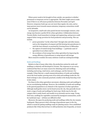 Where power needs to be brought in from outside, one question is whether
permanent or temporary service is appropriate. The latter might seem to make
sense if there is no off-season production between November and April.
However, temporary hook-ups can cost more than regular city rates, and as
many growers move towards season extension, temporary connections would
not be advisable.
  As inexpensive, small-scale solar panels become increasingly common, solar
energy may become a perfect fit for urban agriculture. Collaboration between
Toronto Hydro, local researchers in design and engineering, and growers could
support better energy provision for food production and processing. This can
include:
       •       power generation “on the urban farm” through solar and other means,
               such as the integration of compost and fish farming into greenhouses to
               catch the heat released, as practised by Growing Power in Milwaukee
       •       the capture of wasted energy from buildings — a particular asset of
               agriculture in an urban context
       •       the avoidance of lost energy from urban agriculture by improving the
               energy efficiency of greenhouses or using natural cold storage
   More research is needed, but many solutions would use existing knowledge.

Seeds and Seedlings
   Relative to that of many other cities, the production system for seeds and
seedlings is relatively well developed in Toronto. The responses to our survey
confirmed that there are many sources for obtaining seeds and seedlings,
including seed saving, retail stores, seed exchanges, and the Internet. For
example, Urban Harvest, a small commercial producer of seeds and seedlings,
serves the local market, growing most of its seeds and seedlings inside the city.
Seed exchange is also commonly practised, notably in the Seedy Saturday event
in late winter.
  For those in the urban agriculture movement, obtaining seeds and seedlings is
not an overwhelming challenge. However, the availability of seeds and seedlings
to the general population is an obstacle to the expansion of urban agriculture.
Although small garden stores can be found across the city, they generally do not
stock a range of seeds and seedlings for food crops. Herbs may be the only
category that is easily found, and usually in an extremely narrow range. Young
fruit trees, seedlings for vegetables consumed by immigrant communities, seeds
for medicinal crops — all these are difficult to find.
  Moreover, the space for producing seeds and seedlings within the city remains
inadequate. Many growers cited a shortage of greenhouse space in the city,
which is crucial for getting seedlings ready for planting season. Even established
producers like Urban Harvest have to shift production sites frequently, as tenure


Scaling up Urban Agriculture in Toronto: Building the Infrastructure                  30
 