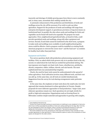 insecurity and shortage of reliable growing space force them to move constantly
and, in many cases, necessitate their settling outside the city.
  A systematic enhancement of the production and distribution of seeds and
seedlings across the city will be necessary if we wish to scale up urban
agriculture. Support for the producers of seeds and seedlings will range from
enterprise development support, to greenhouse provision or long-term leases on
institutional land. In parallel, the sites where seeds and seedlings for fruits and
vegetables can be found will need to be expanded. We propose two main
approaches. First, neighbourhood agricultural hubs, as found in Cuba, could
provide specialized seeds and seedlings, along with other equipment and
services. Second, if such hubs cannot be instituted in the short term, a program
to make seeds and seedlings more available at small neighbourhood garden
stores could be effective. Such a program could be modelled on existing North
American programs to reinvent the corner store22 and the food cart23 as conduits
for healthy food rather than junk food.

Equipment and Facilities
     Two survey questions dealt with production and processing equipment and
facilities. First, we asked which tools growers rely on to produce food in the city;
second, we asked about the tools that are needed but particularly lacking. The
top responses were largely very basic tools: hoses, wheelbarrows, pitchforks,
shovels, composters, stakes, trellises, shovels, and rain barrels. The most
sophisticated item was automated/drip irrigation.
  Clearly, the need for basic tools cannot be underestimated in the spread of
urban agriculture. Food cultivation involves many different tools, and their cost
can add up. At the same time, not all tools are needed simultaneously.
Suggestions from the survey for tool-sharing arrangements make particular
sense.
  At the same time, the emphasis on basic tools shows the small-scale, low-tech
approach that remains dominant in urban agriculture in Toronto. Despite
proposals for more elaborate approaches to food production,24 larger-scale, more
elaborate operations remain rare. Such operations do not imply strictly for-
profit or high-tech enterprises. Organizations such as Growing Power in
Milwaukee combine simple materials and approaches to growing with complex,



22
   www.healthycornerstores.org
23
   Toronto City Council has been working on several levels at modifying its own standards for food carts,
which have in effect precluded the possibility of food carts selling anything but hot dogs. New York City
has also developed its Green Cart program, which is aimed at promoting the presence of food carts
selling only fresh produce in some of the city’s “food deserts.” See www.nyc.gov/greencart
24
   The recent exhibition Carrot City: Designing for Urban Agriculture features many examples of more
complex approaches to urban agriculture, in which production spaces as well as the components of those
spaces are designed for the urban context.


Scaling up Urban Agriculture in Toronto: Building the Infrastructure                                  31
 