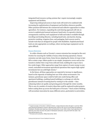 integrated food-resource cycling systems that require increasingly complex
equipment and facilities.
  Improving widespread access to basic tools will need to be combined with
increasing the sophistication of equipment and facilities whenever possible.
Other practices fall between the commercial and collective approaches to urban
agriculture. For instance, expanding the yard-sharing approach will rely on
access to sophisticated manual and power hand tools. Co-operative sharing
arrangements could buy such equipment in bulk and make it available through
travelling tool-lending libraries, including hand tools, rain barrels, fencing,
protective meshing, irrigation lines, and packaging. Such sources need to
include tools that are designed for people with disabilities. Sophisticated hand
tools are also appropriate on rooftops, where moving larger equipment can be
quite difficult.

Season Extension
     In colder climates such as Toronto’s, season extension has emerged as the next
frontier for ensuring the viability of many urban farming operations. Season
extension can take many forms. Some favour adapting the choice of crops to late
fall or winter crops. Others prefer to use simple, inexpensive covers such as low
tunnels to shelter their crops from cold and wind, enabling the crops to last a
few weeks longer. Other approaches range from capture of waste energy to year-
round, controlled environment agricultural operations that require high capital
investments but can yield high returns.25
  In the future, all these approaches are expected to increase in significance,
based on the ingenuity of making best use of the urban environment. For
instance, greenhouse space could be built onto south-facing office and
apartment buildings, enabling heated buildings to exchange air with the
greenhouses instead of wasting heat by venting it to the outside — thus
enhancing indoor air quality and growing greens through the winter months.
This is one of a number of creative ideas that could be explored in pilot projects
before scaling them up across the built parts of Toronto.26 Such creative thinking
will necessitate innovation by many different actors, particularly in universities.




25
   A good example of the latter is Gotham Greens, a large enterprise that will open in summer 2010,
using advanced hydroponic systems operating year-round on the roof of an old industrial building in
Greenpoint, Brooklyn and requiring a start-up investment of over US$1 million. Such operations can
generate more than 10 times the yield of field-based cultivation, using one-tenth the water. See
www.gothamgreens.com
26
   Personal communication, Wally Seccombe, 2010.


Scaling up Urban Agriculture in Toronto: Building the Infrastructure                                  32
 