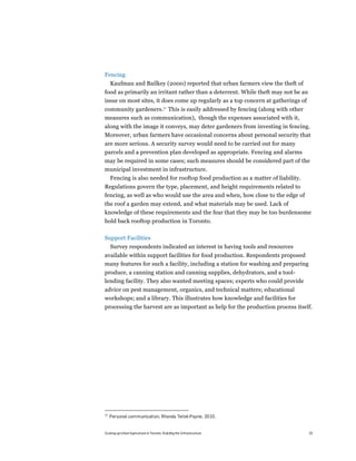 Fencing
     Kaufman and Bailkey (2000) reported that urban farmers view the theft of
food as primarily an irritant rather than a deterrent. While theft may not be an
issue on most sites, it does come up regularly as a top concern at gatherings of
community gardeners.27 This is easily addressed by fencing (along with other
measures such as communication), though the expenses associated with it,
along with the image it conveys, may deter gardeners from investing in fencing.
Moreover, urban farmers have occasional concerns about personal security that
are more serious. A security survey would need to be carried out for many
parcels and a prevention plan developed as appropriate. Fencing and alarms
may be required in some cases; such measures should be considered part of the
municipal investment in infrastructure.
     Fencing is also needed for rooftop food production as a matter of liability.
Regulations govern the type, placement, and height requirements related to
fencing, as well as who would use the area and when, how close to the edge of
the roof a garden may extend, and what materials may be used. Lack of
knowledge of these requirements and the fear that they may be too burdensome
hold back rooftop production in Toronto.

Support Facilities
     Survey respondents indicated an interest in having tools and resources
available within support facilities for food production. Respondents proposed
many features for such a facility, including a station for washing and preparing
produce, a canning station and canning supplies, dehydrators, and a tool-
lending facility. They also wanted meeting spaces; experts who could provide
advice on pest management, organics, and technical matters; educational
workshops; and a library. This illustrates how knowledge and facilities for
processing the harvest are as important as help for the production process itself.




27
     Personal communication, Rhonda Teitel-Payne, 2010.


Scaling up Urban Agriculture in Toronto: Building the Infrastructure                33
 