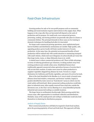 Food-Chain Infrastructure


  Growing produce for sale or for non-profit purposes such as community
building and social inclusion requires interventions in the supply chain. What
happens to the crops after they are harvested will depend on the scale of
production and its purpose. For small-scale, non-commercial growers,
processing, cooking, and storing products can generally take place in a home or
community kitchen. The principal demands in these cases are for training in
domestic techniques for handling food after it is harvested.
  For larger-scale commercial growing operations, more sophisticated post-
harvest facilities and distribution mechanisms are needed. High-quality, safe,
appealing produce grown locally will foster market interest in Toronto
production. At the same time, the potential environmental benefits of local
production will be realized only with careful attention to minimizing transport
with small vehicles, which emit more kilograms of carbon dioxide per tonne-km
than large trucks, trains, or ships (Edwards-Jones et al. 2008).
  A related issue is where commercial producers sell. There is little advantage,
in terms of reducing greenhouse gas emissions, in taking markets away from
existing producers just outside urban areas. Established farmers have
traditionally opposed commercial urban agriculture because of worries that it
will cut into their markets. It makes more sense for urban production to
supplant vegetables shipped long distance by truck. Toronto is a major
destination for California and Florida vegetables, and most of it arrives by truck.
  Most of the land identified in the MacRae et al. (2010) study is located some
distance from food retailers, restaurants, and farmers’ markets, largely in
pockets identified by Lister (2007) as “food deserts” (areas in which very few
retail outlets sell fresh food). Most commercial rooftop production would take
place in industrial areas, often equally removed from retail sites outside the
downtown core, as the City’s survey (Banting et al. 2005) identified primarily
industrial and commercial rooftops as suitable locations.
  The larger farms in northeastern Scarborough, likely growing mainly late-
season crops, offer opportunities to coordinate collection and distribution.
Similarly, many of the small parcels and rooftops in Etobicoke would also lend
themselves to clustering for distribution purposes.

Analysis of Supply Chains
   Most commercial production will likely be targeted to fresh-food markets,
given the growing popularity of local and fresh food. This approach will help



Scaling up Urban Agriculture in Toronto: Building the Infrastructure               34
 