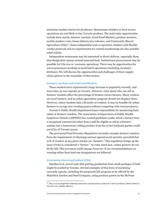 maximize market returns for producers. Mainstream retailers or food service
operations are not likely to buy Toronto produce. The main sales opportunities
include farm stands, farmers’ markets, Good Food Markets, produce auctions,
mobile produce carts, home-delivery box schemes, and Community Shared
Agriculture (CSA).28 Some independent and co-operative retailers with flexible
vendor protocols and no requirements for central warehousing are also possible
retail outlets.
  Independent restaurants may be interested in direct delivery, especially those
that design their menus around seasonal food. Institutional procurement may be
possible for City-run or -overseen operations. There may be opportunities for
micro-processors working in small batch operations (including incubator
kitchens). We will discuss the opportunities and challenges of these supply-
chain options in the remainder of this section.

Farmers’ markets and Good Food Markets
     These markets have experienced a huge increase in popularity recently, and
more than 30 now operate in Toronto. However, rules about who can sell at
farmers’ markets affect the percentage of brokers versus farmers. Many vendors
are rural farmers, and an urban agriculture program should not displace them.
However, where markets lack a diversity of vendors, it may be feasible for urban
farmers to occupy new vending spaces without competing with rural producers.
  Toronto’s Public Health Department bears responsibility for monitoring food
safety at farmers’ markets. The Association of Supervisors of Public Health
Inspectors Ontario (ASPHIO) has created guidelines under which a farmer from
a recognized commercial urban farm could be eligible to sell at a farmers’
market, but a homeowner selling produce from his or her backyard garden could
not (City of Toronto 2009).
  The provincial Food Premises Regulation currently exempts farmers’ markets
from the requirement of obtaining onerous special-event permits, provided that
51% of vendors at any given market are “farmers.” This regulation brings up the
issue of who is considered a “farmer.” As rules stand now, urban growers do not
fit the bill. This provision could change, however, if our recommendations on
creating urban farm land-use designations are followed.

Community shared agriculture (CSA)
 MacRae et al. (2010) note that pooling production from small packages of land
might be needed in Toronto. Several examples of this form of marketing
currently operate, including the proposed CSA program to be offered by the
Matchbox Garden and Seed Company, using produce grown on the McVean

28
  This is an arrangement whereby consumers pre-purchase a share of a farm’s produce, which comes in
the form of a weekly delivery.


Scaling up Urban Agriculture in Toronto: Building the Infrastructure                             35
 