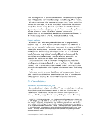 Farm in Brampton and at various sites in Toronto. Patel (2010) also highlighted
many of the potential locations and challenges of establishing CSAs in Toronto.
 The status of potential CSAs featuring produce grown in Toronto is not clear,
however; normally, food can be sold only on sites zoned to allow merchandise
sales (City of Toronto 2009). However, a bylaw from the old City of Toronto
(pre-amalgamation in 1998) appears to permit farmers and market gardeners to
sell food adjacent to a road, sidewalk, or boulevard under certain
circumstances.29 A modified version of this bylaw extended across the new City
of Toronto could permit on-farm CSA distribution and farm stands.

Produce auctions
  Toronto can learn from examples elsewhere on how to sell produce and
processed food. The Elmira Produce Auction Co-operative was established in
2004 as a new market for local produce, to encourage farmers to diversify into
higher-value, seasonal crops. The idea has caught on, with 2006 sales of more
than $900,000. This novel way of selling produce has had an unintended
benefit. According to agricultural consultant Elbert van Donkersgoed, the
auction has encouraged growers to expand production, because they are
confident that the auction will reward them with adequate prices.
  Could such a scheme work in Toronto? It would give smaller producers —
including growers using small parcels of land or rooftops — a place to market
what they grow. If the auction were part of a local growers’ co-operative, some
producers could specialize in niche crops and increase their chance of returning
a profit.
     At the same time, the presence of a different marketing model, the Ontario
Food Terminal, which focuses on the wholesale trade, could be an impediment
to this approach. Resolving this issue would require some collaboration.

City of Toronto Initiatives

Institutional procurement of local food
  Toronto City Council adopted a Local Food Procurement Policy in 2008, in an
attempt to reduce greenhouse gases caused by importing food from afar. To
date, however, standards are not in place to describe precisely what “local”
means, and shifting supply chains is proving challenging because of existing

29
  Former City of Toronto Municipal Code § 315-2: Vending restricted. [Amended 1996-04-29 by By-law
No. 1996-0228] “Subject to §§ 315-5, 315-19 and 315-20, no person shall at any time in, over or upon the
road, sidewalk or boulevard of any public highway vend or otherwise stop, park, place, store, stand or
leave any object, vehicle or thing on the road, sidewalk or boulevard for the purposes of vending unless
the use of the road, sidewalk or boulevard is by a farmer or market gardener selling or delivering goods to
any place of business or residence adjacent to the road, sidewalk or boulevard, if the farmer or market
gardener is not selling or delivering from a vehicle parked, stopped or standing in a designated area
established under this chapter.”


Scaling up Urban Agriculture in Toronto: Building the Infrastructure                                    36
 