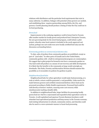 relations with distributors and the particular food requirements that exist in
many cafeterias. In addition, linkages with potential urban growers are needed,
and establishing these requires partnerships among NGOs, the City, and
growers. Careful planning should produce a listing of what the City could use in
its food purchasing.

Street food
  Improvements to the confusing regulatory world of street food in Toronto
offer another market for locally grown and produced food. Enterprise Toronto,
the new governing body for the street food program, could initiate a pilot
project, whereby some local content is included in the newly approved cart
system; perhaps one cart could even serve locally certified food only (see the
discussion on branding below).

Community gardens as commercial production sites
  To date, sales of produce from community gardens are prohibited, except as
part of “yard sales.” In other parts of Canada and in the United States,
community gardens with a built-in entrepreneurial program are commonplace.
We suggest that a pilot project be formed to test how a community garden on
City land could sell produce as a means of cost recovery and skills development.
It is likely that the benefits to the community at large would outweigh any
drawbacks. The Parks, Forestry and Recreation Division should examine this
possibility as it reconsiders its policies for gardens in parks.

Neighbourhood food hubs
   Neighbourhood hubs for urban agriculture would make food processing, at a
scale at which a return could be generated, a real possibility. Links need to be
made between growers and certified commercial kitchens where food can be
processed according to Public Health requirements. Processed food could be
sold directly at farmers’ markets, ensuring some cost recovery while
simultaneously teaching valuable skills.
  In addition to neighbourhood hubs, larger facilities for processing locally
grown food are vital for a rejuvenated and expanded urban agriculture sector in
Toronto. A well-capitalized and spacious Toronto Business Incubator could
stimulate local agricultural production and keep money in the Toronto economy.
And existing infrastructure in schools, community centres, and churches could
also be used in a more systematic manner to boost food processing.




Scaling up Urban Agriculture in Toronto: Building the Infrastructure               37
 