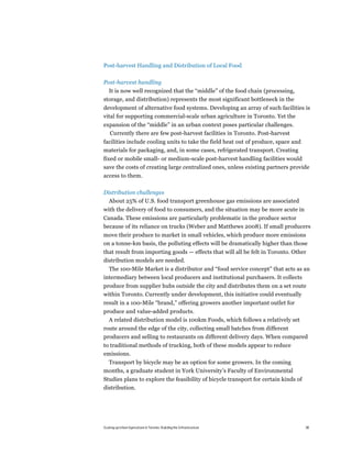 Post-harvest Handling and Distribution of Local Food

Post-harvest handling
  It is now well recognized that the “middle” of the food chain (processing,
storage, and distribution) represents the most significant bottleneck in the
development of alternative food systems. Developing an array of such facilities is
vital for supporting commercial-scale urban agriculture in Toronto. Yet the
expansion of the “middle” in an urban context poses particular challenges.
  Currently there are few post-harvest facilities in Toronto. Post-harvest
facilities include cooling units to take the field heat out of produce, space and
materials for packaging, and, in some cases, refrigerated transport. Creating
fixed or mobile small- or medium-scale post-harvest handling facilities would
save the costs of creating large centralized ones, unless existing partners provide
access to them.

Distribution challenges
  About 25% of U.S. food transport greenhouse gas emissions are associated
with the delivery of food to consumers, and the situation may be more acute in
Canada. These emissions are particularly problematic in the produce sector
because of its reliance on trucks (Weber and Matthews 2008). If small producers
move their produce to market in small vehicles, which produce more emissions
on a tonne-km basis, the polluting effects will be dramatically higher than those
that result from importing goods — effects that will all be felt in Toronto. Other
distribution models are needed.
  The 100-Mile Market is a distributor and “food service concept” that acts as an
intermediary between local producers and institutional purchasers. It collects
produce from supplier hubs outside the city and distributes them on a set route
within Toronto. Currently under development, this initiative could eventually
result in a 100-Mile “brand,” offering growers another important outlet for
produce and value-added products.
  A related distribution model is 100km Foods, which follows a relatively set
route around the edge of the city, collecting small batches from different
producers and selling to restaurants on different delivery days. When compared
to traditional methods of trucking, both of these models appear to reduce
emissions.
 Transport by bicycle may be an option for some growers. In the coming
months, a graduate student in York University’s Faculty of Environmental
Studies plans to explore the feasibility of bicycle transport for certain kinds of
distribution.




Scaling up Urban Agriculture in Toronto: Building the Infrastructure                 38
 