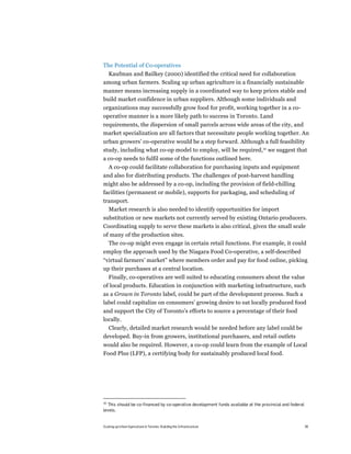 The Potential of Co-operatives
 Kaufman and Bailkey (2000) identified the critical need for collaboration
among urban farmers. Scaling up urban agriculture in a financially sustainable
manner means increasing supply in a coordinated way to keep prices stable and
build market confidence in urban suppliers. Although some individuals and
organizations may successfully grow food for profit, working together in a co-
operative manner is a more likely path to success in Toronto. Land
requirements, the dispersion of small parcels across wide areas of the city, and
market specialization are all factors that necessitate people working together. An
urban growers’ co-operative would be a step forward. Although a full feasibility
study, including what co-op model to employ, will be required,30 we suggest that
a co-op needs to fulfil some of the functions outlined here.
  A co-op could facilitate collaboration for purchasing inputs and equipment
and also for distributing products. The challenges of post-harvest handling
might also be addressed by a co-op, including the provision of field-chilling
facilities (permanent or mobile), supports for packaging, and scheduling of
transport.
  Market research is also needed to identify opportunities for import
substitution or new markets not currently served by existing Ontario producers.
Coordinating supply to serve these markets is also critical, given the small scale
of many of the production sites.
  The co-op might even engage in certain retail functions. For example, it could
employ the approach used by the Niagara Food Co-operative, a self-described
“virtual farmers’ market” where members order and pay for food online, picking
up their purchases at a central location.
  Finally, co-operatives are well suited to educating consumers about the value
of local products. Education in conjunction with marketing infrastructure, such
as a Grown in Toronto label, could be part of the development process. Such a
label could capitalize on consumers’ growing desire to eat locally produced food
and support the City of Toronto’s efforts to source a percentage of their food
locally.
  Clearly, detailed market research would be needed before any label could be
developed. Buy-in from growers, institutional purchasers, and retail outlets
would also be required. However, a co-op could learn from the example of Local
Food Plus (LFP), a certifying body for sustainably produced local food.




30
  This should be co-financed by co-operative development funds available at the provincial and federal
levels.


Scaling up Urban Agriculture in Toronto: Building the Infrastructure                                     39
 