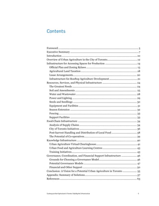 Contents


Foreword .................................................................................................................. 5!
Executive Summary ..................................................................................................7!
Introduction ............................................................................................................10!
Overview of Urban Agriculture in the City of Toronto...........................................12!
Infrastructure for Accessing Spaces for Production ..............................................14!
    Official Plan and Zoning Bylaws ......................................................................... 15!
    Agricultural Land Taxation .................................................................................18!
    Lease Arrangements........................................................................................... 20!
    Infrastructure for Rooftop Agriculture Development ........................................21!
Resources, Services, and Physical Infrastructure ................................................. 24!
  The Greatest Needs ............................................................................................ 24!
    Soil and Amendments ........................................................................................ 25!
    Water and Wastewater....................................................................................... 28!
    Power and Lighting ............................................................................................ 29!
    Seeds and Seedlings ........................................................................................... 30!
    Equipment and Facilities ....................................................................................31!
    Season Extension ............................................................................................... 32!
    Fencing ............................................................................................................... 33!
  Support Facilities ............................................................................................... 33!
Food-Chain Infrastructure .................................................................................... 34!
    Analysis of Supply Chains .................................................................................. 34!
    City of Toronto Initiatives .................................................................................. 36!
    Post-harvest Handling and Distribution of Local Food .................................... 38!
    The Potential of Co-operatives........................................................................... 39!
Knowledge Infrastructure...................................................................................... 40!
  Urban Agriculture Virtual Clearinghouse...........................................................41!
    Urban Food and Agriculture Learning Centres................................................. 43!
  Training Initiatives............................................................................................. 43!
Governance, Coordination, and Financial Support Infrastructure ...................... 46!
    Grounds for Choosing a Governance Model...................................................... 46!
    Potential Governance Models ............................................................................ 47!
  Financial and Other Support ............................................................................. 50!
Conclusion: A Vision for a Potential Urban Agriculture in Toronto .................... 55!
Appendix: Summary of Solutions...........................................................................57!
References .............................................................................................................. 63!




Scaling up Urban Agriculture in Toronto: Building the Infrastructure                                                       4
 