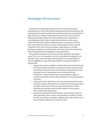 Knowledge Infrastructure


  Individuals and organizations who grow food in Toronto demonstrate
tremendous know-how and knowledge sharing about local food production. The
learning goes beyond the acquisition of specific techniques for producing food in
tight urban spaces. Many are figuring out innovative ways to turn land and
buildings (especially rooftops) into food-production sites, and gaining an
understanding of what it takes to make food production in urban areas a
commercial enterprise (whether negotiating a lease or preparing a business
plan). Beyond the researchers, advocates, and practitioners who are already
committed to the cause of urban agriculture, urban planners, real estate
developers, landlords, environmentalists, and others will need to be informed
about the opportunites and challenges of urban agriculture.
 The question of learning raises the issue of urban agriculture knowledge —
where it lies, how it is transmitted, and who is acquiring it, developing it, and
sharing it. Some of the knowledge-related activities over the past decade in
Toronto highlight the range of learning needed for local food production to
blossom fully:
       •      Organizations such as FoodShare and The Stop Community Food Centre
              have long had urban agriculture coordinators, whose mandate has been
              information sharing as much as food production. This pattern has been
              continued by newer organizations such as Greenest City and
              FoodCycles. Training and other forms of spreading knowledge are
              central to the mandate of most urban agriculture–focused organizations
              in Toronto.
       •      Awareness of urban agriculture is also now entrenched among Toronto
              university students and researchers, as reflected in the growing numbers
              of students who choose to focus on urban food production in their
              schooling and undertake research on the subject for course papers,
              theses, and doctoral dissertations.
       •      Ryerson University’s Chang School offers a range of online courses on
              urban agriculture. These courses, part of Ryerson’s Certificate in Food
              Security, are proving very popular, enabling many in the Toronto area to
              learn alongside students from around the world.




Scaling up Urban Agriculture in Toronto: Building the Infrastructure                  40
 