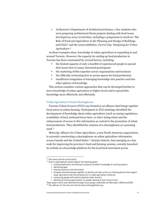 •       At Ryerson’s Department of Architectural Science, a few students who
              were preparing architectural thesis projects dealing with food issues
              developed an array of activities, including a symposium in 2008 on “The
              Role of Food and Agriculture in the Planning and Design of Buildings
              and Cities” and the 2009 exhibition, Carrot City: Designing for Urban
           Agriculture.31
     As these examples show, knowledge of urban agriculture is expanding in and
around Toronto. However, the capacity for scaling up food production in
Toronto has been constrained by several factors, including:
       •      the limited capacity of only a handful of experienced people to spread
              their know-how to many interested participants
       •       the scattering of this expertise across organizations and locations
       •       the difficulty in learning how to access spaces for food production
       •       insufficient integration of emerging knowledge into practice and into
           other spheres of knowledge
     This section considers various approaches that can be developed further to
move knowledge of urban agriculture to higher levels and to spread this
knowledge more effectively and efficiently.

Urban Agriculture Virtual Clearinghouse
  Toronto Urban Growers (TUG) was formed as an alliance that brings together
local actors in urban farming. Participants in TUG meetings identified the
development of knowledge about urban agriculture (such as zoning regulations,
availability of land, technical know-how, or who’s doing what) and the
enhancement of access to this information as central to the promotion of urban
food production. They identified the creation of a clearinghouse as a pressing
need.32
   MetroAg: Alliance for Urban Agriculture, a new North American organization,
is currently constructing a clearinghouse on urban agriculture information
across Canada and the United States.33 Sustain Ontario, fast emerging as a key
node for improving the province’s food and farming systems, recently launched
its website as a knowledge platform for the local food movement across



31
   See www.ryerson.ca/carrotcity
32
   Such a clearinghouse would support the following goals:
     • avoiding duplication and overlap of projects by better knowledge of existing projects
     • identifying gaps
     • sharing resources and information
     • bringing interested people together to identify and take action on creating policies that support
        urban agriculture and removing barriers to urban agriculture initiatives
     • connecting people with land to potential urban farmers
     • identifying training opportunities for people wanting to learn how to farm.
These goals match ones identified through focus groups undertaken by MetroAg in 2008 and 2009.
33
   The address for the new site will be www.metroagalliance.org


Scaling up Urban Agriculture in Toronto: Building the Infrastructure                                       41
 