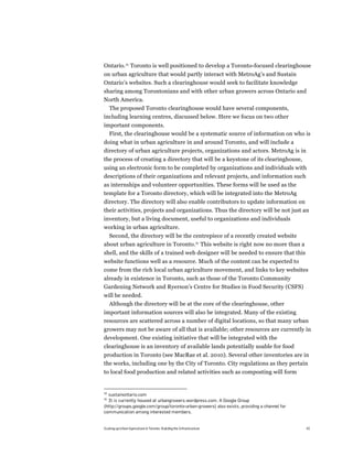 Ontario.34 Toronto is well positioned to develop a Toronto-focused clearinghouse
on urban agriculture that would partly interact with MetroAg’s and Sustain
Ontario’s websites. Such a clearinghouse would seek to facilitate knowledge
sharing among Torontonians and with other urban growers across Ontario and
North America.
  The proposed Toronto clearinghouse would have several components,
including learning centres, discussed below. Here we focus on two other
important components.
  First, the clearinghouse would be a systematic source of information on who is
doing what in urban agriculture in and around Toronto, and will include a
directory of urban agriculture projects, organizations and actors. MetroAg is in
the process of creating a directory that will be a keystone of its clearinghouse,
using an electronic form to be completed by organizations and individuals with
descriptions of their organizations and relevant projects, and information such
as internships and volunteer opportunities. These forms will be used as the
template for a Toronto directory, which will be integrated into the MetroAg
directory. The directory will also enable contributors to update information on
their activities, projects and organizations. Thus the directory will be not just an
inventory, but a living document, useful to organizations and individuals
working in urban agriculture.
  Second, the directory will be the centrepiece of a recently created website
about urban agriculture in Toronto.35 This website is right now no more than a
shell, and the skills of a trained web designer will be needed to ensure that this
website functions well as a resource. Much of the content can be expected to
come from the rich local urban agriculture movement, and links to key websites
already in existence in Toronto, such as those of the Toronto Community
Gardening Network and Ryerson’s Centre for Studies in Food Security (CSFS)
will be needed.
  Although the directory will be at the core of the clearinghouse, other
important information sources will also be integrated. Many of the existing
resources are scattered across a number of digital locations, so that many urban
growers may not be aware of all that is available; other resources are currently in
development. One existing initiative that will be integrated with the
clearinghouse is an inventory of available lands potentially usable for food
production in Toronto (see MacRae et al. 2010). Several other inventories are in
the works, including one by the City of Toronto. City regulations as they pertain
to local food production and related activities such as composting will form


34
  sustainontario.com
35
  It is currently housed at urbangrowers.wordpress.com. A Google Group
(http://groups.google.com/group/toronto-urban-growers) also exists, providing a channel for
communication among interested members.


Scaling up Urban Agriculture in Toronto: Building the Infrastructure                          42
 