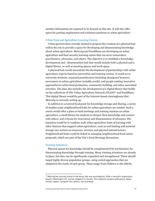 another information set expected to be housed on this site. It will also offer
space for posting employment and volunteer positions in urban agriculture.

Urban Food and Agriculture Learning Centres
     Urban growers have recently started to propose the creation of a physical hub
within the city to provide a space for developing and disseminating knowledge
about urban agriculture. MetroAg and FoodShare are developing an urban
agriculture and food security learning centre that can serve researchers,
practitioners, advocates, and others. The objective is to establish a knowledge-
development and -dissemination hub that would include both a physical and a
digital library, as well as meeting spaces, and work space.
  A physical hub would necessitate the development of partnerships with urban
agriculture experts based in universities and training centres. It could serve
university students, seasoned practitioners (including immigrant farmers),
newcomers to urban agriculture (notably youth), and people seeking innovative
approaches to urban food production, community building, and other associated
activities. The plan also includes the development of a digital library that builds
on the collections of The Urban Agriculture Network (TUAN)36 and FoodShare.
This digital library would be part of the Internet-based clearinghouse that
MetroAg is currently setting up.
  In addition to a central focal point for knowledge storage and sharing, a series
of smaller-scale neighbourhood hubs for urban agriculture are needed. Such a
centre would offer a place to hold meetings and training sessions on urban
agriculture, a small library for students to deepen their knowledge and connect
with others, and a forum for innovation and dissemination of advances. The
intention would be to combine such urban agriculture hubs of learning with
other features that support urban agriculture, such as tool lending and material
storage (see section on resources, services, and physical infrastructure).
Neighbourhood hubs could be linked to emerging neighbourhood food centre
proposals, which are part of the City’s Food Strategy discussions.

Training Initiatives
     Physical spaces for knowledge should be complemented by mechanisms for
disseminating knowledge through training. Many training initiatives are already
in place, but they can be significantly expanded and strengthened. These should
target highly diverse population groups, using varied approaches that are
adapted to the needs of each group. These range from children to the elderly,



36
  MetroAg has secured control of the library that was assembled by TUAN, a non-profit organization
based in Washington, DC, and has shipped it to Toronto. This collection contains publications, books,
articles, papers, computer files, photos, and recordings.


Scaling up Urban Agriculture in Toronto: Building the Infrastructure                                    43
 