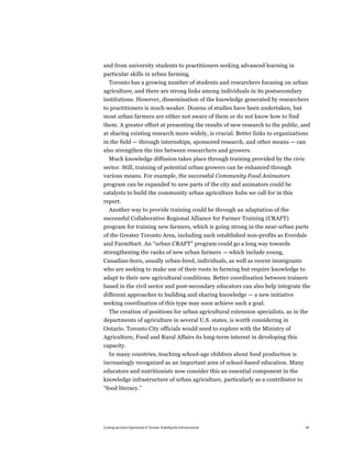 and from university students to practitioners seeking advanced learning in
particular skills in urban farming.
  Toronto has a growing number of students and researchers focusing on urban
agriculture, and there are strong links among individuals in its postsecondary
institutions. However, dissemination of the knowledge generated by researchers
to practitioners is much weaker. Dozens of studies have been undertaken, but
most urban farmers are either not aware of them or do not know how to find
them. A greater effort at presenting the results of new research to the public, and
at sharing existing research more widely, is crucial. Better links to organizations
in the field — through internships, sponsored research, and other means — can
also strengthen the ties between researchers and growers.
   Much knowledge diffusion takes place through training provided by the civic
sector. Still, training of potential urban growers can be enhanced through
various means. For example, the successful Community Food Animators
program can be expanded to new parts of the city and animators could be
catalysts to build the community urban agriculture hubs we call for in this
report.
  Another way to provide training could be through an adaptation of the
successful Collaborative Regional Alliance for Farmer Training (CRAFT)
program for training new farmers, which is going strong in the near-urban parts
of the Greater Toronto Area, including such established non-profits as Everdale
and FarmStart. An “urban CRAFT” program could go a long way towards
strengthening the ranks of new urban farmers — which include young,
Canadian-born, usually urban-bred, individuals, as well as recent immigrants
who are seeking to make use of their roots in farming but require knowledge to
adapt to their new agricultural conditions. Better coordination between trainers
based in the civil sector and post-secondary educators can also help integrate the
different approaches to building and sharing knowledge — a new initiative
seeking coordination of this type may soon achieve such a goal.
  The creation of positions for urban agricultural extension specialists, as in the
departments of agriculture in several U.S. states, is worth considering in
Ontario. Toronto City officials would need to explore with the Ministry of
Agriculture, Food and Rural Affairs its long-term interest in developing this
capacity.
  In many countries, teaching school-age children about food production is
increasingly recognized as an important area of school-based education. Many
educators and nutritionists now consider this an essential component in the
knowledge infrastructure of urban agriculture, particularly as a contributor to
“food literacy.”




Scaling up Urban Agriculture in Toronto: Building the Infrastructure              44
 