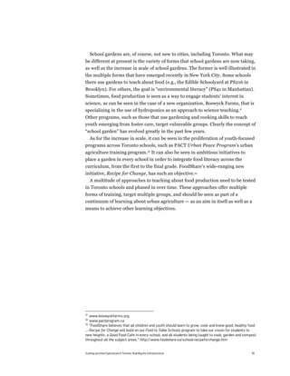 School gardens are, of course, not new to cities, including Toronto. What may
be different at present is the variety of forms that school gardens are now taking,
as well as the increase in scale of school gardens. The former is well illustrated in
the multiple forms that have emerged recently in New York City. Some schools
there use gardens to teach about food (e.g., the Edible Schoolyard at PS216 in
Brooklyn). For others, the goal is “environmental literacy” (PS41 in Manhattan).
Sometimes, food production is seen as a way to engage students’ interest in
science, as can be seen in the case of a new organization, Boswyck Farms, that is
specializing in the use of hydroponics as an approach to science teaching.37
Other programs, such as those that use gardening and cooking skills to reach
youth emerging from foster care, target vulnerable groups. Clearly the concept of
“school garden” has evolved greatly in the past few years.
  As for the increase in scale, it can be seen in the proliferation of youth-focused
programs across Toronto schools, such as PACT Urban Peace Program’s urban
agriculture training program.38 It can also be seen in ambitious initiatives to
place a garden in every school in order to integrate food literacy across the
curriculum, from the first to the final grade. FoodShare’s wide-ranging new
initiative, Recipe for Change, has such an objective.39
  A multitude of approaches to teaching about food production need to be tested
in Toronto schools and phased in over time. These approaches offer multiple
forms of training, target multiple groups, and should be seen as part of a
continuum of learning about urban agriculture — as an aim in itself as well as a
means to achieve other learning objectives.




37
    www.boswyckfarms.org
38
    www.pactprogram.ca
39
    "FoodShare believes that all children and youth should learn to grow, cook and know good, healthy food
... Recipe for Change will build on our Field to Table Schools program to take our vision for students to
new heights: a Good Food Cafe in every school, and all students being taught to cook, garden and compost
throughout all the subject areas.” http://www.foodshare.ca/school-recipeforchange.htm


Scaling up Urban Agriculture in Toronto: Building the Infrastructure                                   45
 