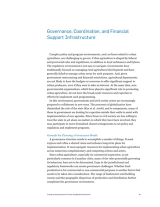 Governance, Coordination, and Financial
Support Infrastructure


  Complex policy and program environments, such as those related to urban
agriculture, are challenging to govern. Urban agriculture is shaped by federal
and provincial rules and regulations, in addition to local ordinances and bylaws.
The regulatory environment is not easy to navigate. Governments have
traditionally focused on managing rural agricultural development and have
generally failed to manage urban areas for such purposes. And, given
government restructuring and financial restrictions, agricultural departments
are not likely to have the budgets or resources to offer significant support to
urban producers, even if they were to take an interest. At the same time, non-
governmental organizations, which have played a significant role in promoting
urban agriculture, do not have the broad-scale resources and expertise to
effectively implement such programming.
  In this environment, governments and civil society actors are increasingly
prepared to collaborate in new ways. The processes of globalization have
diminished the role of the state (Koc et al. 2008), and to compensate, many of
those in government are looking for expertise outside their walls to assist with
implementation of new agendas. Since those in civil society are less willing to
trust the state to act alone on matters in which they have been involved, they
may participate in more formalized shared arrangements to set policy and
regulation and implement programs.

Grounds for Choosing a Governance Model
  A governance structure needs to accomplish a number of things. It must
express and refine a shared vision and enhance long-term plans for
implementation. It must agregate resources for implementing urban agriculture
across numerous complementary and competing actions and actors.
  Since urban agriculture, especially its commercial expression, is not
particularly common in Canadian cities, many of the rules potentially governing
its behaviour have yet to be determined. Gaps in the jurisdictional and
regulatory frameworks can create governance challenges. Whether food
production is for commercial or non-commercial purposes is another factor that
needs to be taken into consideration. The range of landowners and building
owners and the geographic dispersion of production and distribution further
complicate the governance environment.



Scaling up Urban Agriculture in Toronto: Building the Infrastructure               46
 
