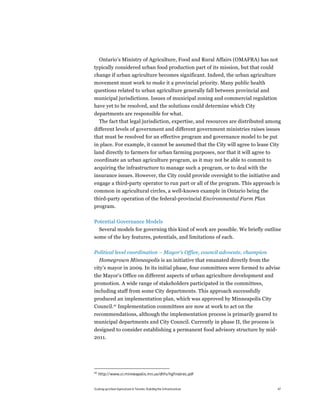 Ontario’s Ministry of Agriculture, Food and Rural Affairs (OMAFRA) has not
typically considered urban food production part of its mission, but that could
change if urban agriculture becomes significant. Indeed, the urban agriculture
movement must work to make it a provincial priority. Many public health
questions related to urban agriculture generally fall between provincial and
municipal jurisdictions. Issues of municipal zoning and commercial regulation
have yet to be resolved, and the solutions could determine which City
departments are responsible for what.
  The fact that legal jurisdiction, expertise, and resources are distributed among
different levels of government and different government ministries raises issues
that must be resolved for an effective program and governance model to be put
in place. For example, it cannot be assumed that the City will agree to lease City
land directly to farmers for urban farming purposes, nor that it will agree to
coordinate an urban agriculture program, as it may not be able to commit to
acquiring the infrastructure to manage such a program, or to deal with the
insurance issues. However, the City could provide oversight to the initiative and
engage a third-party operator to run part or all of the program. This approach is
common in agricultural circles, a well-known example in Ontario being the
third-party operation of the federal-provincial Environmental Farm Plan
program.

Potential Governance Models
  Several models for governing this kind of work are possible. We briefly outline
some of the key features, potentials, and limitations of each.

Political level coordination – Mayor’s Office, council advocate, champion
   Homegrown Minneapolis is an initiative that emanated directly from the
city’s mayor in 2009. In its initial phase, four committees were formed to advise
the Mayor’s Office on different aspects of urban agriculture development and
promotion. A wide range of stakeholders participated in the committees,
including staff from some City departments. This approach successfully
produced an implementation plan, which was approved by Minneapolis City
Council.40 Implementation committees are now at work to act on the
recommendations, although the implementation process is primarily geared to
municipal departments and City Council. Currently in phase II, the process is
designed to consider establishing a permanent food advisory structure by mid-
2011.




40
     http://www.ci.minneapolis.mn.us/dhfs/hgfinalrec.pdf


Scaling up Urban Agriculture in Toronto: Building the Infrastructure             47
 