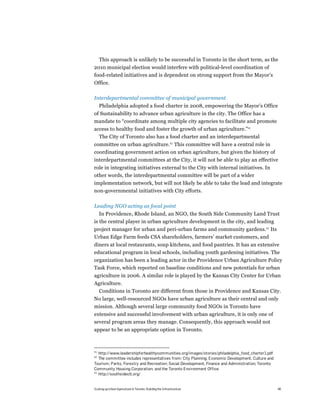 This approach is unlikely to be successful in Toronto in the short term, as the
2010 municipal election would interfere with political-level coordination of
food-related initiatives and is dependent on strong support from the Mayor’s
Office.

Interdepartmental committee of municipal government
     Philadelphia adopted a food charter in 2008, empowering the Mayor’s Office
of Sustainability to advance urban agriculture in the city. The Office has a
mandate to “coordinate among multiple city agencies to facilitate and promote
access to healthy food and foster the growth of urban agriculture.”41
  The City of Toronto also has a food charter and an interdepartmental
committee on urban agriculture.42 This committee will have a central role in
coordinating government action on urban agriculture, but given the history of
interdepartmental committees at the City, it will not be able to play an effective
role in integrating initiatives external to the City with internal initiatives. In
other words, the interdepartmental committee will be part of a wider
implementation network, but will not likely be able to take the lead and integrate
non-governmental initiatives with City efforts.

Leading NGO acting as focal point
   In Providence, Rhode Island, an NGO, the South Side Community Land Trust
is the central player in urban agriculture development in the city, and leading
project manager for urban and peri-urban farms and community gardens.43 Its
Urban Edge Farm feeds CSA shareholders, farmers’ market customers, and
diners at local restaurants, soup kitchens, and food pantries. It has an extensive
educational program in local schools, including youth gardening initiatives. The
organization has been a leading actor in the Providence Urban Agriculture Policy
Task Force, which reported on baseline conditions and new potentials for urban
agriculture in 2006. A similar role is played by the Kansas City Center for Urban
Agriculture.
  Conditions in Toronto are different from those in Providence and Kansas City.
No large, well-resourced NGOs have urban agriculture as their central and only
mission. Although several large community food NGOs in Toronto have
extensive and successful involvement with urban agriculture, it is only one of
several program areas they manage. Consequently, this approach would not
appear to be an appropriate option in Toronto.



41
   http://www.leadershipforhealthycommunities.org/images/stories/philadelphia_food_charter1.pdf
42
   The committee includes representatives from: City Planning; Economic Development, Culture and
Tourism; Parks, Forestry and Recreation; Social Development, Finance and Administration; Toronto
Community Housing Corporation; and the Toronto Environment Office.
43
   http://southsideclt.org/


Scaling up Urban Agriculture in Toronto: Building the Infrastructure                               48
 