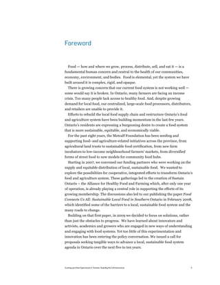 Foreword


  Food — how and where we grow, process, distribute, sell, and eat it — is a
fundamental human concern and central to the health of our communities,
economy, environment, and bodies. Food is elemental, yet the system we have
built around it is complex, rigid, and opaque.
   There is growing concern that our current food system is not working well —
some would say it is broken. In Ontario, many farmers are facing an income
crisis. Too many people lack access to healthy food. And, despite growing
demand for local food, our centralized, large-scale food processors, distributors,
and retailers are unable to provide it.
  Efforts to rebuild the local food supply chain and restructure Ontario’s food
and agriculture system have been building momentum in the last few years.
Ontario’s residents are expressing a burgeoning desire to create a food system
that is more sustainable, equitable, and economically viable.
  For the past eight years, the Metcalf Foundation has been seeding and
supporting food- and agriculture-related initiatives across the province, from
agricultural land trusts to sustainable food certification, from new farm
incubators to low-income neighbourhood farmers’ markets, from diversified
forms of street food to new models for community food hubs.
  Starting in 2007, we convened our funding partners who were working on the
supply and equitable distribution of local, sustainable food. We wanted to
explore the possibilities for cooperative, integrated efforts to transform Ontario’s
food and agriculture system. These gatherings led to the creation of Sustain
Ontario – the Alliance for Healthy Food and Farming which, after only one year
of operation, is already playing a central role in supporting the efforts of its
growing membership. The discussions also led to our publishing the paper Food
Connects Us All: Sustainable Local Food in Southern Ontario in February 2008,
which identified some of the barriers to a local, sustainable food system and the
many roads to change.
 Building on that first paper, in 2009 we decided to focus on solutions, rather
than just the obstacles to progress. We have learned about innovators and
activists, academics and growers who are engaged in new ways of understanding
and engaging with food systems. Yet too little of this experimentation and
innovation has been entering the policy conversation. We issued a call for
proposals seeking tangible ways to advance a local, sustainable food system
agenda in Ontario over the next five to ten years.




Scaling up Urban Agriculture in Toronto: Building the Infrastructure                5
 