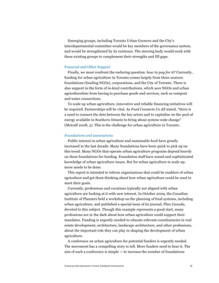 Emerging groups, including Toronto Urban Growers and the City’s
interdepartmental committee would be key members of the governance system,
and would be strengthened by its existence. The steering body would work with
these existing groups to complement their strengths and fill gaps.

Financial and Other Support
   Finally, we must confront the enduring question: how to pay for it? Currently,
funding for urban agriculture in Toronto comes largely from three sources:
foundations (funding NGOs), corporations, and the City of Toronto. There is
also support in the form of in-kind contributions, which save NGOs and urban
agriculturalists from having to purchase goods and services, such as compost
and water connections.
  To scale up urban agriculture, innovative and reliable financing initiatives will
be required. Partnerships will be vital. As Food Connects Us All stated, “there is
a need to connect the dots between the key actors and to capitalize on the pool of
energy available in Southern Ontario to bring about system-wide change”
(Metcalf 2008, 5). This is the challenge for urban agriculture in Toronto.

Foundations and associations
   Public interest in urban agriculture and sustainable food have greatly
increased in the last decade. Many foundations have been quick to pick up on
this trend. Many NGOs that operate urban agriculture programs depend heavily
on these foundations for funding. Foundation staff have sound and sophisticated
knowledge of urban agriculture issues. But for urban agriculture to scale up,
more needs to be done.
 This report is intended to inform organizations that could be enablers of urban
agriculture and get them thinking about how urban agriculture could be used to
meet their goals.
   Currently, professions and vocations typically not aligned with urban
agriculture are looking at it with new interest. In October 2009, the Canadian
Institute of Planners held a workshop on the planning of food systems, including
urban agriculture, and published a special issue of its journal, Plan Canada,
devoted to this subject. Though this example represents a good start, many
professions are in the dark about how urban agriculture could support their
mandates. Funding is urgently needed to educate relevant constituencies in real
estate development, architecture, landscape architecture, and other professions,
about the important role they can play in shaping the development of urban
agriculture.
  A conference on urban agriculture for potential funders is urgently needed.
The movement has a compelling story to tell. More funders need to hear it. The
aim of such a conference is simple — to increase the number of foundations


Scaling up Urban Agriculture in Toronto: Building the Infrastructure             50
 