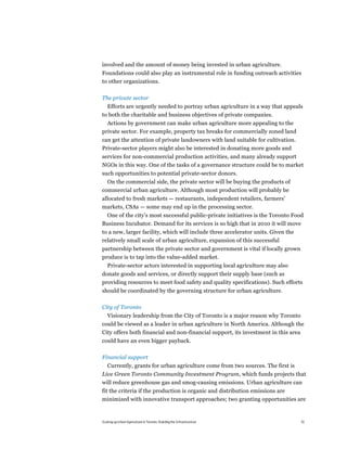 involved and the amount of money being invested in urban agriculture.
Foundations could also play an instrumental role in funding outreach activities
to other organizations.

The private sector
  Efforts are urgently needed to portray urban agriculture in a way that appeals
to both the charitable and business objectives of private companies.
  Actions by government can make urban agriculture more appealing to the
private sector. For example, property tax breaks for commercially zoned land
can get the attention of private landowners with land suitable for cultivation.
Private-sector players might also be interested in donating more goods and
services for non-commercial production activities, and many already support
NGOs in this way. One of the tasks of a governance structure could be to market
such opportunities to potential private-sector donors.
  On the commercial side, the private sector will be buying the products of
commercial urban agriculture. Although most production will probably be
allocated to fresh markets — restaurants, independent retailers, farmers’
markets, CSAs — some may end up in the processing sector.
 One of the city’s most successful public-private initiatives is the Toronto Food
Business Incubator. Demand for its services is so high that in 2010 it will move
to a new, larger facility, which will include three accelerator units. Given the
relatively small scale of urban agriculture, expansion of this successful
partnership between the private sector and government is vital if locally grown
produce is to tap into the value-added market.
   Private-sector actors interested in supporting local agriculture may also
donate goods and services, or directly support their supply base (such as
providing resources to meet food safety and quality specifications). Such efforts
should be coordinated by the governing structure for urban agriculture.

City of Toronto
   Visionary leadership from the City of Toronto is a major reason why Toronto
could be viewed as a leader in urban agriculture in North America. Although the
City offers both financial and non-financial support, its investment in this area
could have an even bigger payback.

Financial support
   Currently, grants for urban agriculture come from two sources. The first is
Live Green Toronto Community Investment Program, which funds projects that
will reduce greenhouse gas and smog-causing emissions. Urban agriculture can
fit the criteria if the production is organic and distribution emissions are
minimized with innovative transport approaches; two granting opportunities are


Scaling up Urban Agriculture in Toronto: Building the Infrastructure               51
 