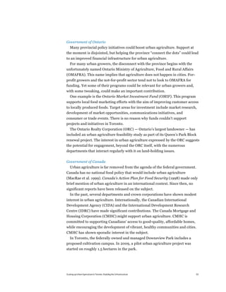 Government of Ontario
  Many provincial policy initiatives could boost urban agriculture. Support at
the moment is disjointed, but helping the province “connect the dots” could lead
to an improved financial infrastructure for urban agriculture.
  For many urban growers, the disconnect with the province begins with the
unfortunately named Ontario Ministry of Agriculture, Food and Rural Affairs
(OMAFRA). This name implies that agriculture does not happen in cities. For-
profit growers and the not-for-profit sector tend not to look to OMAFRA for
funding. Yet some of their programs could be relevant for urban growers and,
with some tweaking, could make an important contribution.
  One example is the Ontario Market Investment Fund (OMIF). This program
supports local food marketing efforts with the aim of improving customer access
to locally produced foods. Target areas for investment include market research,
development of market opportunities, communications initiatives, and
consumer or trade events. There is no reason why funds couldn’t support
projects and initiatives in Toronto.
  The Ontario Realty Corporation (ORC) — Ontario’s largest landowner — has
included an urban agriculture feasibility study as part of its Queen’s Park Block
renewal project. The interest in urban agriculture expressed by the ORC suggests
the potential for engagement, beyond the ORC itself, with the numerous
departments that interact regularly with it on land-holding issues.

Government of Canada
   Urban agriculture is far removed from the agenda of the federal government.
Canada has no national food policy that would include urban agriculture
(MacRae et al. 1999). Canada’s Action Plan for Food Security (1998) made only
brief mention of urban agriculture in an international context. Since then, no
significant reports have been released on the subject.
  In the past, several departments and crown corporations have shown modest
interest in urban agriculture. Internationally, the Canadian International
Development Agency (CIDA) and the International Development Research
Centre (IDRC) have made significant contributions. The Canada Mortgage and
Housing Corporation (CMHC) might support urban agriculture. CMHC is
committed to supporting Canadians’ access to good-quality, affordable homes,
while encouraging the development of vibrant, healthy communities and cities.
CMHC has shown sporadic interest in the subject.
  In Toronto, the federally owned and managed Downsview Park includes a
proposed cultivation campus. In 2009, a pilot urban agriculture project was
started on roughly 1.5 hectares in the park.




Scaling up Urban Agriculture in Toronto: Building the Infrastructure            53
 