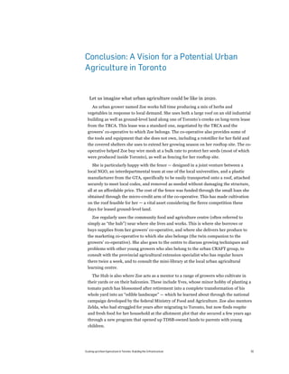Conclusion: A Vision for a Potential Urban
Agriculture in Toronto


   Let us imagine what urban agriculture could be like in 2020.
    An urban grower named Zoe works full time producing a mix of herbs and
  vegetables in response to local demand. She uses both a large roof on an old industrial
  building as well as ground-level land along one of Toronto’s creeks on long-term lease
  from the TRCA. This lease was a standard one, negotiated by the TRCA and the
  growers’ co-operative to which Zoe belongs. The co-operative also provides some of
  the tools and equipment that she does not own, including a rototiller for her field and
  the covered shelters she uses to extend her growing season on her rooftop site. The co-
  operative helped Zoe buy wire mesh at a bulk rate to protect her seeds (most of which
  were produced inside Toronto), as well as fencing for her rooftop site.
    She is particularly happy with the fence — designed in a joint venture between a
  local NGO, an interdepartmental team at one of the local universities, and a plastic
  manufacturer from the GTA, specifically to be easily transported onto a roof, attached
  securely to meet local codes, and removed as needed without damaging the structure,
  all at an affordable price. The cost of the fence was funded through the small loan she
  obtained through the micro-credit arm of the co-operative. This has made cultivation
  on the roof feasible for her — a vital asset considering the fierce competition these
  days for leased ground-level land.
    Zoe regularly uses the community food and agriculture centre (often referred to
  simply as “the hub”) near where she lives and works. This is where she borrows or
  buys supplies from her growers’ co-operative, and where she delivers her produce to
  the marketing co-operative to which she also belongs (the twin companion to the
  growers’ co-operative). She also goes to the centre to discuss growing techniques and
  problems with other young growers who also belong to the urban CRAFT group, to
  consult with the provincial agricultural extension specialist who has regular hours
  there twice a week, and to consult the mini-library at the local urban agricultural
  learning centre.
    The Hub is also where Zoe acts as a mentor to a range of growers who cultivate in
  their yards or on their balconies. These include Yves, whose minor hobby of planting a
  tomato patch has blossomed after retirement into a complete transformation of his
  whole yard into an “edible landscape” — which he learned about through the national
  campaign developed by the federal Ministry of Food and Agriculture. Zoe also mentors
  Zelda, who had struggled for years after migrating to Toronto, but now finds respite
  and fresh food for her household at the allotment plot that she secured a few years ago
  through a new program that opened up TDSB-owned lands to parents with young
  children.




Scaling up Urban Agriculture in Toronto: Building the Infrastructure                        55
 