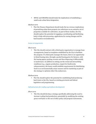 •      MPAC and OMAFRA should study the implications of establishing a
              small-scale urban farm designation.

Medium term
       •      The City Finance Department should study the tax revenue implications
              of permitting urban farm property tax reductions on an extensive set of
              properties available for cultivation. As part of these studies, the City
              should explore the potential of engaging a coordinating and facilitating
              body to help with processing applications for zoning changes and for
              land taxation reconsideration.

Lease arrangements

Short term
       •      The City should contract with a third-party organization to manage lease
              arrangements, based on templates established by the City to facilitate
              the program. If a third party manages the leases, there is an opportunity
              to blend leasing rates, through a pooled leasing price for farmers, with
              the leasing agency pooling revenue and then dispersing it differentially
              to landowners. In addition to setting out the rental and stewardship
              conditions (e.g., organic production, respect for biodiversity
              enhancements), the leases would establish requirements for distributing
              food in an environmentally aware manner and for marketing as part of
              the strategy to optimize other City endeavours.

Medium term
       •      The City should explore the potential for establishing food-producing
              land trusts in the City, based on existing provincial and federal
              legislation and programming.

Infrastructure for rooftop agriculture development

Short term
       •       The City should develop a strategy specifically addressing the need to
              increase rooftop food production, potentially by modifying the existing
              green roof bylaw or the use of other policy and program instruments.




Scaling up Urban Agriculture in Toronto: Building the Infrastructure                     58
 