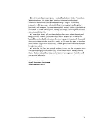 The call inspired a strong response — and difficult choices for the Foundation.
We commissioned five papers, each authored collaboratively by NGOs,
academics, practitioners, and others representing a range of sectors and
perspectives. The papers are intended to be at once pragmatic and inspiring —
looking to craft responses that more meaningfully connect food to critical societal
issues such as health, urban sprawl, poverty and hunger, declining farm incomes,
and communities at risk.
  We hope these papers will provide a platform for a more robust discussion of
the possibilities for food system reform in Ontario. But we also want to move
beyond discussion. Public interest, civil society engagement, academic focus, and
government awareness has never been higher on this issue. We want to stimulate
multi-sectoral cooperation in advancing credible, grounded solutions that can be
brought into action.
  We recognize that there are multiple paths to change, and that innovation often
comes from bridging issues and sharing visions for the future. The Foundation
thanks the innovators whose ideas and actions are sowing a new vision for food
and farming in Ontario.



Sandy Houston, President
Metcalf Foundation




Scaling up Urban Agriculture in Toronto: Building the Infrastructure             6
 