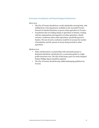 Governance, Coordination, and Financial Support Infrastructure

Short term
       •       The City of Toronto should form a multi-stakeholder steering body, with
               staffing from a City department, modelled on the successful Toronto
               Partners for Student Nutrition, to govern urban agriculture in Toronto.
       •       Foundations that are leading change in agriculture in Ontario, working
               with key organizations and supporters of urban agriculture, should
               convene a conference about urban agriculture, specifically geared to
               funders. The aim of such a conference would be to increase the number
               of foundations and the amount of money being invested in urban
               agriculture.

Medium term
       •       Parks and Recreation, in partnership with community groups or
              dedicated individuals, should plan for a community garden in a high-
              profile downtown area. The idea of this being a part of a newly designed
              Nathan Phillips Square should be explored.
       •      The City of Toronto should develop edible landscaping guidelines for
              Toronto.




Scaling up Urban Agriculture in Toronto: Building the Infrastructure                  62
 
