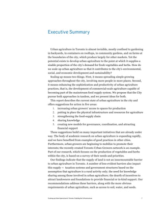 Executive Summary


  Urban agriculture in Toronto is almost invisible, mostly confined to gardening
in backyards, in containers on rooftops, in community gardens, and on farms at
the boundaries of the city, which produce largely for other markets. Yet the
potential exists to develop urban agriculture to the point at which it supplies a
sizable proportion of the city’s demand for fresh vegetables and herbs. How do
we scale up urban agriculture so that it contributes to the city’s environmental,
social, and economic development and sustainability?
  Scaling up means two things. First, it means spreading simple growing
approaches throughout the city, involving more people in more places. Second,
it means enhancing the sophistication and productivity of urban agriculture
practices, that is, the development of commercial-scale agriculture capable of
becoming part of the mainstream food supply system. We propose that the City
pursue both approaches in tandem, and we present ideas for both.
  This report describes the current state of urban agriculture in the city and
offers suggestions for action in five areas:
       1.     increasing urban growers’ access to spaces for production
       2.     putting in place the physical infrastructure and resources for agriculture
       3.     strengthening the food-supply chain
       4.     sharing knowledge
       5.     creating new models for governance, coordination, and attracting
              financial support
 These suggestions build on many important initiatives that are already under
way. The body of academic research on urban agriculture is expanding rapidly,
and we have benefited from examples of good practices in other cities.
Furthermore, urban growers are beginning to mobilize to promote their
interests; the recently created Toronto Urban Growers network is an example.
Part of our research, which focuses on the production of vegetables and herbs
within the city, is based on a survey of their needs and priorities.
  Our findings indicate that the supply of land is not an insurmountable barrier
to urban agriculture in Toronto. A number of less-evident barriers also impact
this supply — taxation systems and government structures based on the
assumption that agriculture is a rural activity only; the need for knowledge
sharing among those involved in urban agriculture; the dearth of incentives to
attract landowners and foundations to provide financial or in-kind support. Our
recommendations address these barriers, along with the more obvious
requirements of urban agriculture, such as access to soil, water, and seeds.



Scaling up Urban Agriculture in Toronto: Building the Infrastructure                  7
 