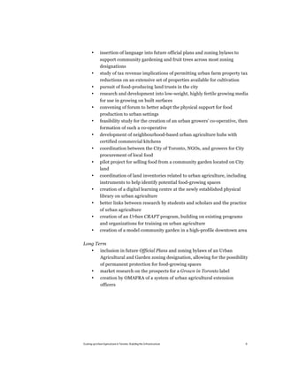 •      insertion of language into future official plans and zoning bylaws to
              support community gardening and fruit trees across most zoning
              designations
       •      study of tax revenue implications of permitting urban farm property tax
              reductions on an extensive set of properties available for cultivation
       •      pursuit of food-producing land trusts in the city
       •      research and development into low-weight, highly fertile growing media
              for use in growing on built surfaces
       •      convening of forum to better adapt the physical support for food
              production to urban settings
       •      feasibility study for the creation of an urban growers’ co-operative, then
              formation of such a co-operative
       •      development of neighbourhood-based urban agriculture hubs with
              certified commercial kitchens
       •      coordination between the City of Toronto, NGOs, and growers for City
              procurement of local food
       •      pilot project for selling food from a community garden located on City
              land
       •      coordination of land inventories related to urban agriculture, including
              instruments to help identify potential food-growing spaces
       •      creation of a digital learning centre at the newly established physical
              library on urban agriculture
       •      better links between research by students and scholars and the practice
              of urban agriculture
       •      creation of an Urban CRAFT program, building on existing programs
              and organizations for training on urban agriculture
       •      creation of a model community garden in a high-profile downtown area

Long Term
       •       inclusion in future Official Plans and zoning bylaws of an Urban
               Agricultural and Garden zoning designation, allowing for the possibility
               of permanent protection for food-growing spaces
       •       market research on the prospects for a Grown in Toronto label
       •       creation by OMAFRA of a system of urban agricultural extension
               officers




Scaling up Urban Agriculture in Toronto: Building the Infrastructure                    9
 