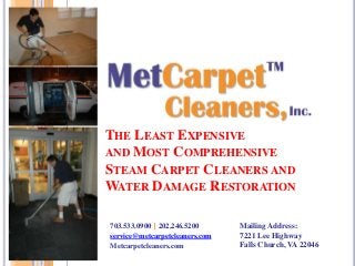 THE LEAST EXPENSIVE
AND MOST COMPREHENSIVE
STEAM CARPET CLEANERS AND
WATER DAMAGE RESTORATION
703.533.0900 | 202.246.5200
service@metcarpetcleaners.com
Metcarpetcleaners.com
Mailing Address:
7221 Lee Highway
Falls Church, VA 22046
 