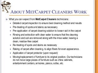 ABOUT METCARPET CLEANERS WORK
 What you can expect from MetCarpet Cleaners technicians:
 Detailed carpet inspection to ensure best cleaning method and results
 Pre-treating of spots and stains as necessary
 Pre-application of carpet cleaning solution to loosen soil in the carpet
 Rinsing and extraction with clear water to ensure that the cleaning
solution and soil are removed along with the rinse water, leaving a
clean, residue-free carpet
 Re-treating of spots and stains as necessary
 Raking of carpet after cleaning, to align fibers for even appearance.
 Application of carpet protector (upon request)
 Moving/replacement of furniture to its original position. Our technicians
do not move large pieces of furniture such as china cabinets,
entertainment centers, armoires, pianos, sofas, etc.
 