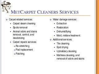 METCARPET CLEANERS SERVICES
 Carpet related services:
 Carpet steam cleaning
 Spots removal
 Animal odors and stains
removal, control, and
deodorizing
 Carpet repairs services:
 Re-stretching
 Pad replacement
 Patching
 Water damage services:
 Extraction
 Restoration
 Dehumidifying
 Mold, mildew treatment
 Additional services:
 Tile cleaning
 Spot drying
 Upholstery cleaning
 Mattress cleaning, and
removal of odors and stains
 