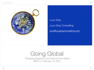Going Global
Preparing Students to be Citizens of the World
METC • February 13, 2013
Lucy Gray
Lucy Gray Consulting
lucy@lucygrayconsulting.com
1
 