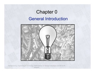 Chapter 0 
General Introduction 
Manufacturing, Engineering & Technology, Fifth Edition, by Serope Kalpakjian and Steven R. 
Schmid. 
ISBN 0-13-148965-8. © 2006 Pearson Education, Inc., Upper Saddle River, NJ. All rights reserved. 
 