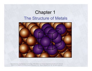 Chapter 1 
The Structure of Metals 
Manufacturing, Engineering & Technology, Fifth Edition, by Serope Kalpakjian and Steven R. Schmid. 
ISBN 0-13-148965-8. © 2006 Pearson Education, Inc., Upper Saddle River, NJ. All rights reserved. 
 