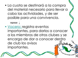 La cuota se destinará a la compra del material necesario para llevar a cabo las actividades, y de ser posible para una convivencia.  Vocero:   registra eventos importantes, para darlos a conocer a los miembros de otros clubes y se encarga de dar a conocer dentro de club los avisos  importantes.  regresar   