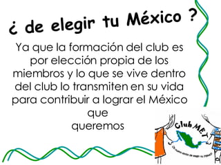 ¿ de elegir tu México ? Ya que la formación del club es por elección propia de los miembros y lo que se vive dentro del club lo transmiten en su vida para contribuir a lograr el México que  queremos  