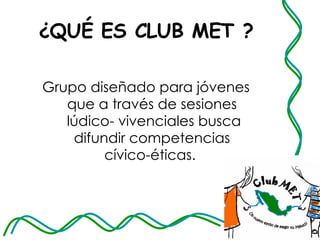 ¿QUÉ ES CLUB MET ? Grupo diseñado para jóvenes que a través de sesiones  lúdico- vivenciales busca difundir competencias cívico-éticas.  