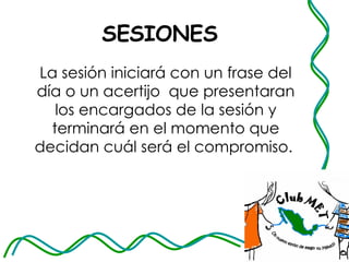 SESIONES La sesión iniciará con un frase del día o un acertijo  que presentaran los encargados de la sesión y terminará en el momento que decidan cuál será el compromiso.  