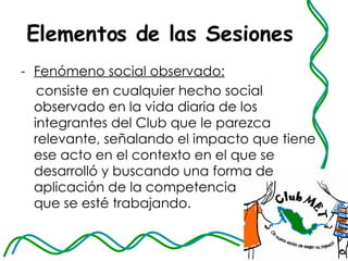 Elementos de las Sesiones Fenómeno social observado:   consiste en cualquier hecho social observado en la vida diaria de los integrantes del Club que le parezca relevante, señalando el impacto que tiene ese acto en el contexto en el que se desarrolló y buscando una forma de aplicación de la competencia  que se esté trabajando. 