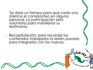 Se dará un tiempo para que cada uno aterrice el compromiso en alguno personal. La participación será voluntaria para manifestar su testimonio.  Recapitulación: para recordar los contenidos trabajados la sesión pasada para integrarlos con los nuevos. 