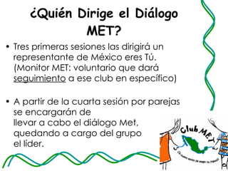 ¿Quién Dirige el Diálogo MET? Tres primeras sesiones las dirigirá un representante de México eres Tú. (Monitor MET: voluntario que dará  seguimiento  a ese club en específico)  A partir de la cuarta sesión por parejas se encargarán de  llevar a cabo el diálogo Met, quedando a cargo del grupo  el líder. 