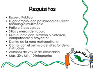 Requisitos Escuela Pública  Lugar amplio, con posibilidad de utilizar tecnología multimedia  Patio o áreas verdes Sillas y mesas de trabajo  Que cuente con, pizarrón o pintarrón, computadora y proyector.  Dentro de la zona metropolitana  Contar con el permiso del director de la institución  Alumnos de 2º y 3º de secundaría  Máx: 20 y Min: 10 integrantes  