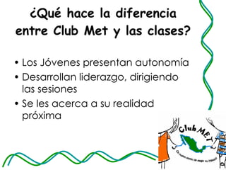 ¿Qué hace la diferencia entre Club Met y las clases?  Los Jóvenes presentan autonomía Desarrollan liderazgo, dirigiendo las sesiones Se les acerca a su realidad próxima 