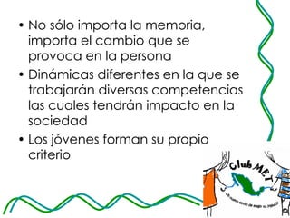 No sólo importa la memoria, importa el cambio que se provoca en la persona Dinámicas diferentes en la que se trabajarán diversas competencias las cuales tendrán impacto en la sociedad Los jóvenes forman su propio criterio 