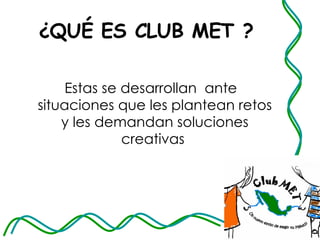 ¿QUÉ ES CLUB MET ? Estas se desarrollan  ante situaciones que les plantean retos y les demandan soluciones creativas  